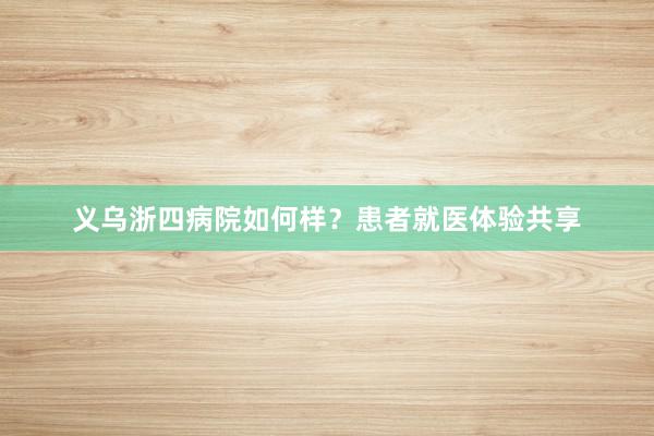 义乌浙四病院如何样？患者就医体验共享