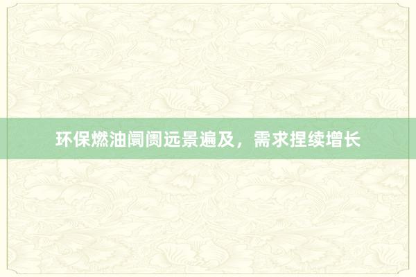 环保燃油阛阓远景遍及，需求捏续增长